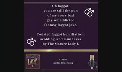 Oh faggot, you are still the pun of my every bad gay sex joke. Twisted faggot humiliation, scolding, and mini tasks by The Mature Lady L , FemDom, Female Domination, faggot tease, twisted humor, verbal humiliation
