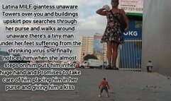 Mkv Latina MILF giantess unaware Towers over you and buildings upskirt pov searches through her purse and walks around unaware there's a tiny man under her feet suffering from the shrinking virus she finally notices him when she almost steps on him puts h